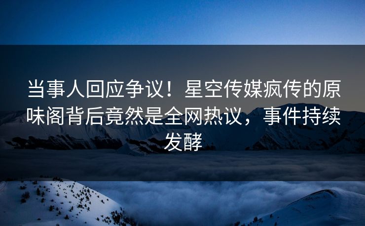 当事人回应争议！星空传媒疯传的原味阁背后竟然是全网热议，事件持续发酵