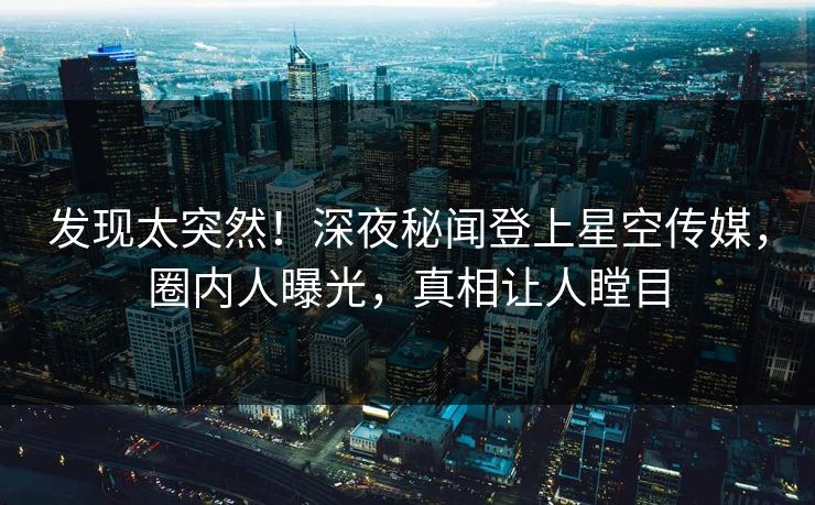 发现太突然！深夜秘闻登上星空传媒，圈内人曝光，真相让人瞠目