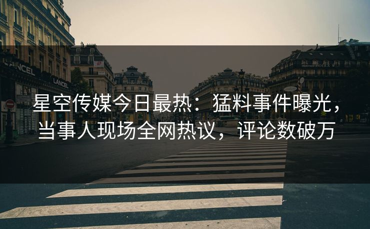 星空传媒今日最热：猛料事件曝光，当事人现场全网热议，评论数破万