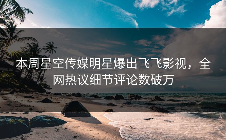 本周星空传媒明星爆出飞飞影视，全网热议细节评论数破万