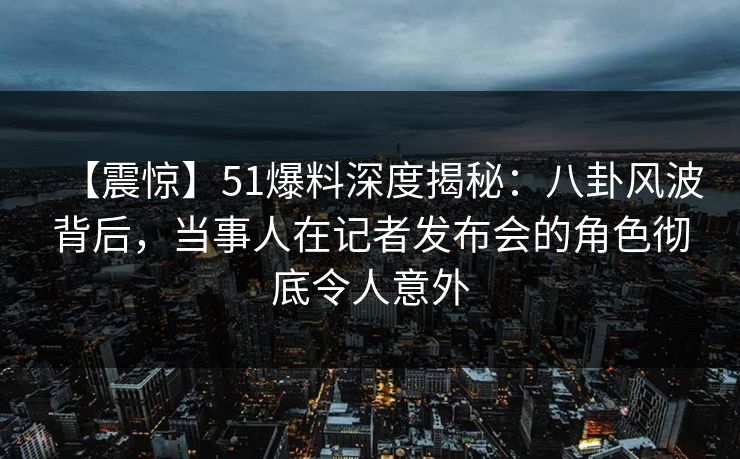 【震惊】51爆料深度揭秘：八卦风波背后，当事人在记者发布会的角色彻底令人意外