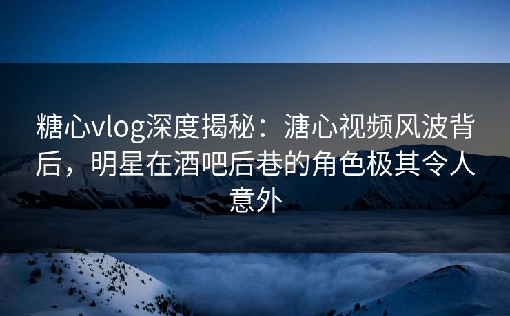 糖心vlog深度揭秘：溏心视频风波背后，明星在酒吧后巷的角色极其令人意外