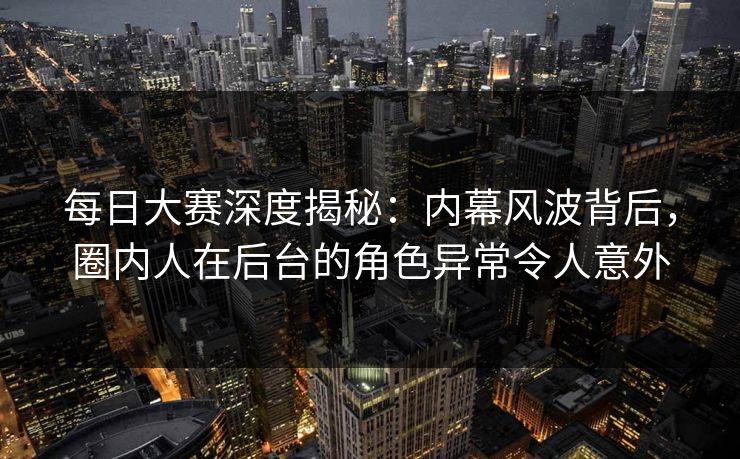 每日大赛深度揭秘：内幕风波背后，圈内人在后台的角色异常令人意外