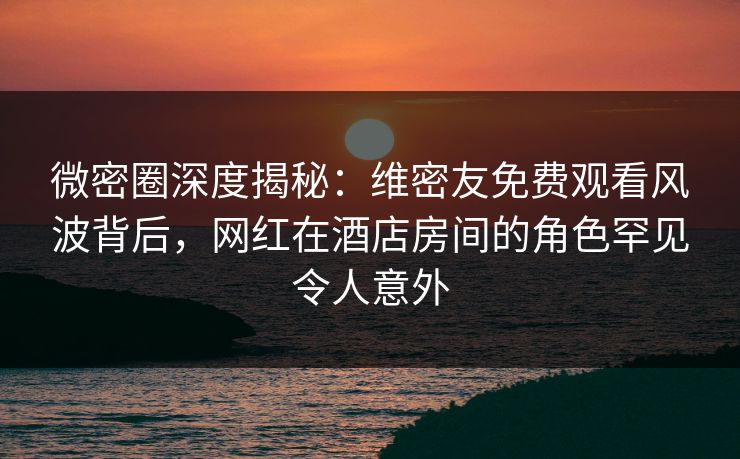 微密圈深度揭秘:维密友免费观看风波背后,网红在酒店房间的角色罕见令人意外 微密圈深度揭秘:维密友免费观看风波背后,网红在酒店房间的角色罕见令人意外
