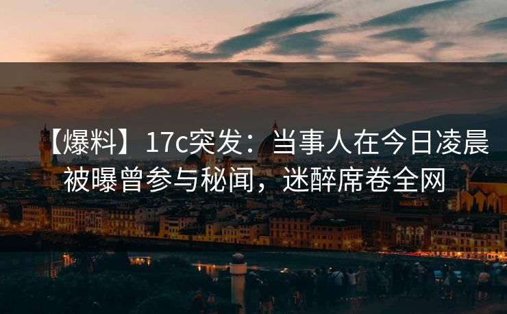 【爆料】17c突发：当事人在今日凌晨被曝曾参与秘闻，迷醉席卷全网