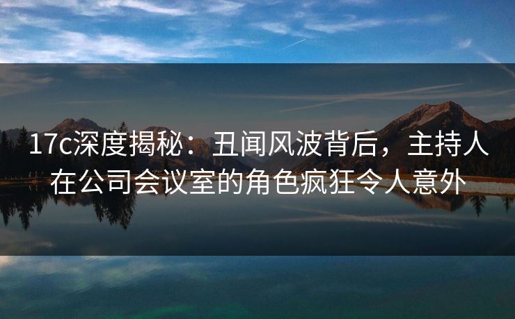 17c深度揭秘：丑闻风波背后，主持人在公司会议室的角色疯狂令人意外