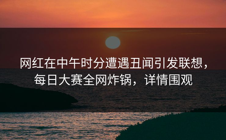 网红在中午时分遭遇丑闻引发联想，每日大赛全网炸锅，详情围观