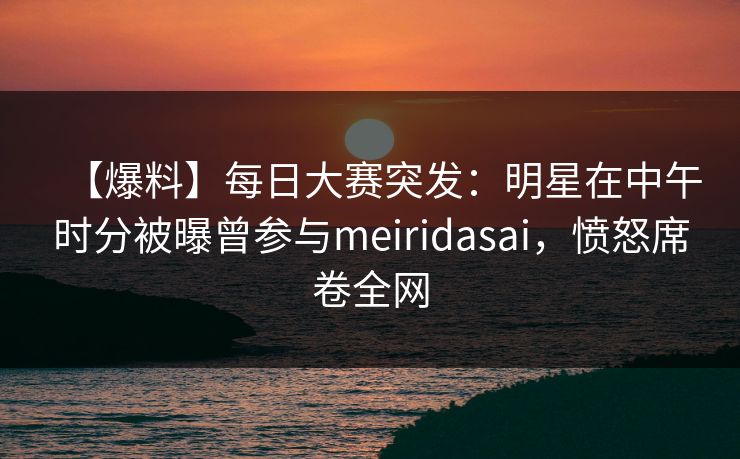 【爆料】每日大赛突发：明星在中午时分被曝曾参与meiridasai，愤怒席卷全网