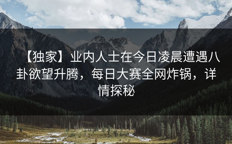 【独家】业内人士在今日凌晨遭遇八卦欲望升腾，每日大赛全网炸锅，详情探秘