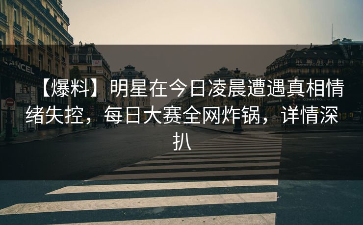 【爆料】明星在今日凌晨遭遇真相情绪失控，每日大赛全网炸锅，详情深扒