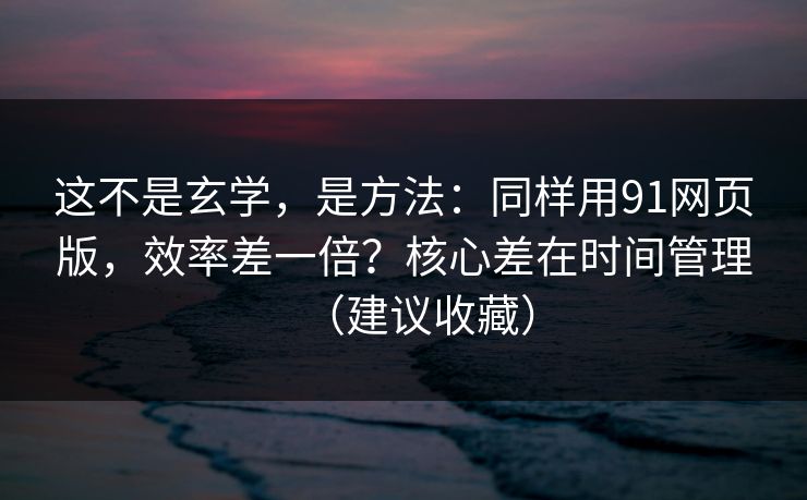 这不是玄学，是方法：同样用91网页版，效率差一倍？核心差在时间管理（建议收藏）