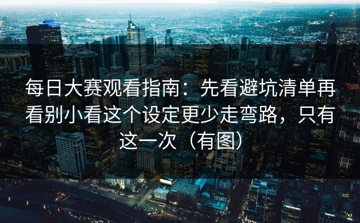 每日大赛观看指南：先看避坑清单再看别小看这个设定更少走弯路，只有这一次（有图）