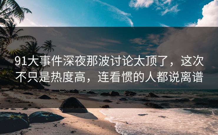 91大事件深夜那波讨论太顶了，这次不只是热度高，连看惯的人都说离谱