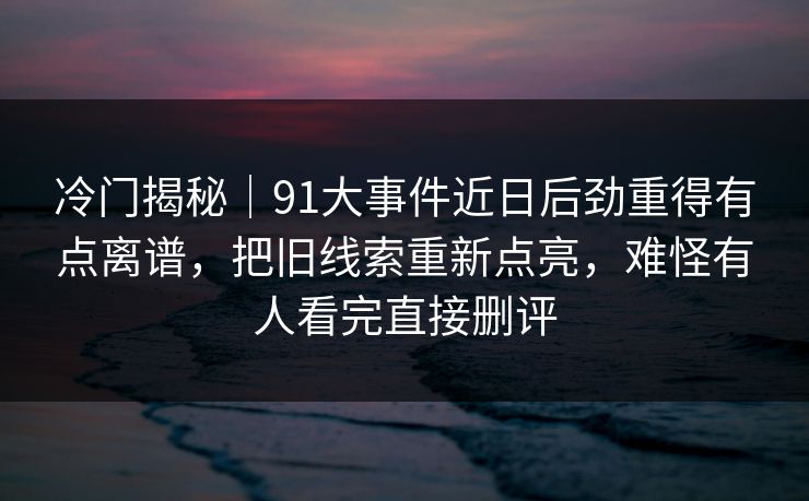 冷门揭秘｜91大事件近日后劲重得有点离谱，把旧线索重新点亮，难怪有人看完直接删评