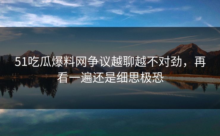 51吃瓜爆料网争议越聊越不对劲，再看一遍还是细思极恐